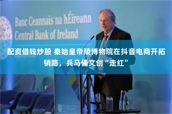 配资借钱炒股 秦始皇帝陵博物院在抖音电商开拓销路，兵马俑文创“走红”