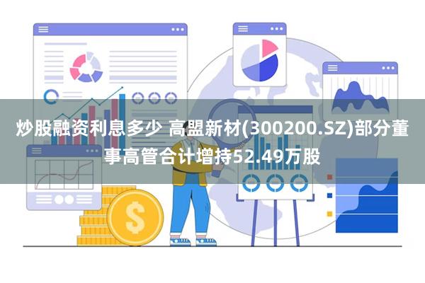 炒股融资利息多少 高盟新材(300200.SZ)部分董事高管合计增持52.49万股