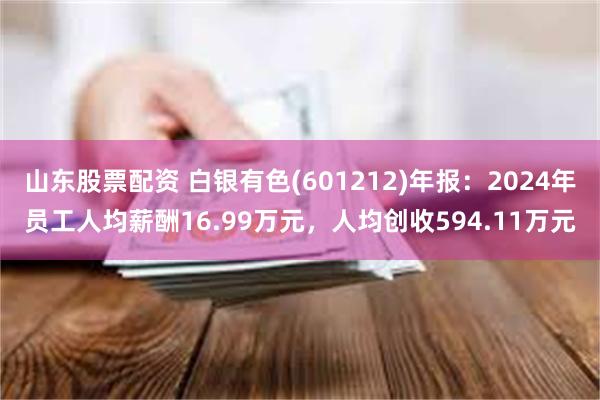 山东股票配资 白银有色(601212)年报：2024年员工人均薪酬16.99万元，人均创收594.11万元