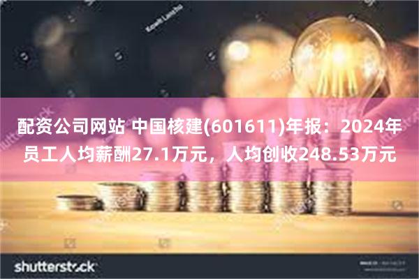 配资公司网站 中国核建(601611)年报：2024年员工人均薪酬27.1万元，人均创收248.53万元