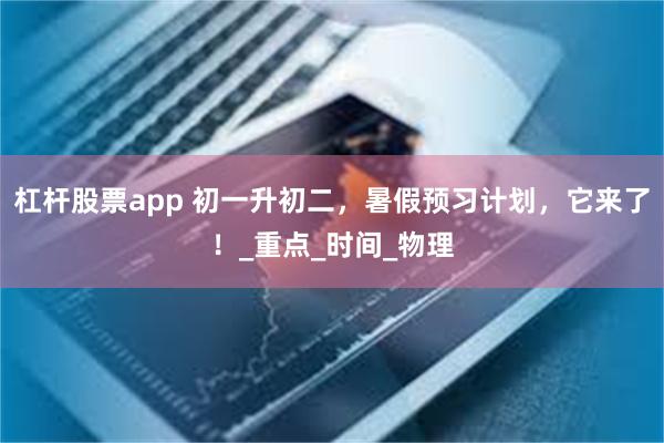 杠杆股票app 初一升初二，暑假预习计划，它来了！_重点_时间_物理