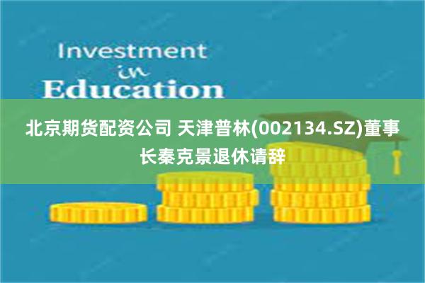 北京期货配资公司 天津普林(002134.SZ)董事长秦克景退休请辞