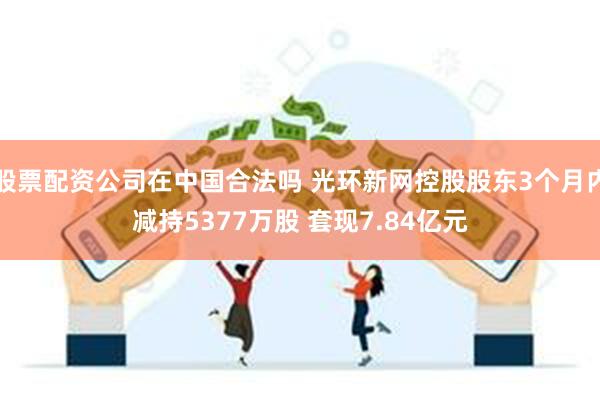 股票配资公司在中国合法吗 光环新网控股股东3个月内减持5377万股 套现7.84亿元