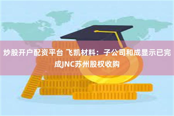 炒股开户配资平台 飞凯材料：子公司和成显示已完成JNC苏州股权收购