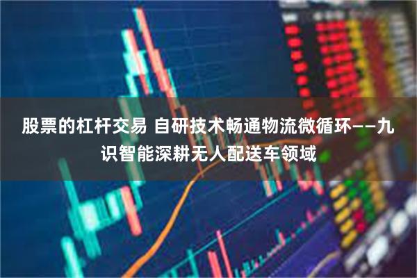 股票的杠杆交易 自研技术畅通物流微循环——九识智能深耕无人配送车领域