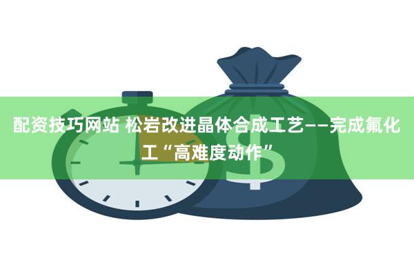 配资技巧网站 松岩改进晶体合成工艺——完成氟化工“高难度动作”