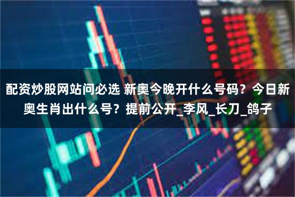 配资炒股网站问必选 新奥今晚开什么号码？今日新奥生肖出什么号？提前公开_李风_长刀_鸽子